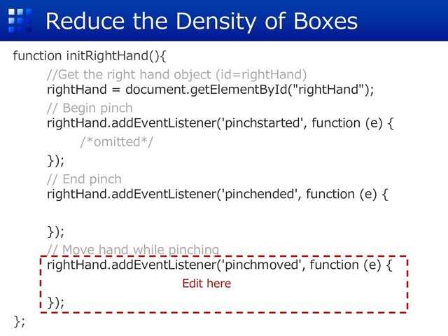 Reduce the Density of Boxes
function initRightHand(){
//Get the right hand object (id=rightHand)
rightHand = document.getElementById("rightHand");
// Begin pinch
rightHand.addEventListener('pinchstarted', function (e) {
/*omitted*/
});
// End pinch
rightHand.addEventListener('pinchended', function (e) {
});
// Move hand while pinching
rightHand.addEventListener('pinchmoved', function (e) {
});
};
Edit here
