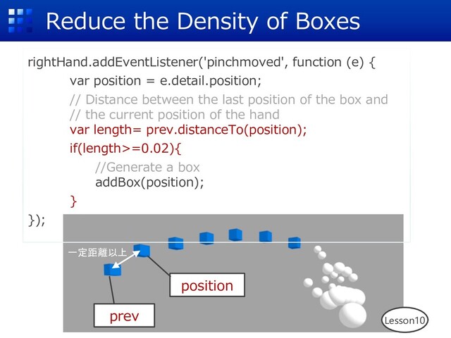 Reduce the Density of Boxes
rightHand.addEventListener('pinchmoved', function (e) {
var position = e.detail.position;
// Distance between the last position of the box and
// the current position of the hand
var length= prev.distanceTo(position);
if(length>=0.02){
//Generate a box
addBox(position);
}
});
Lesson10
prev
position
一定距離以上
