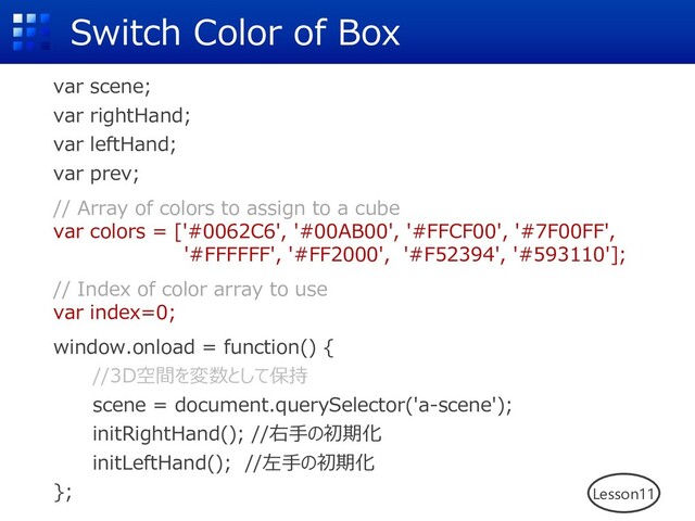 Switch Color of Box
var scene;
var rightHand;
var leftHand;
var prev;
// Array of colors to assign to a cube
var colors = ['#0062C6', '#00AB00', '#FFCF00', '#7F00FF',
'#FFFFFF', '#FF2000', '#F52394', '#593110'];
// Index of color array to use
var index=0;
window.onload = function() {
//3D空間を変数として保持
scene = document.querySelector('a-scene');
initRightHand(); //右⼿の初期化
initLeftHand(); //左⼿の初期化
}; Lesson11
