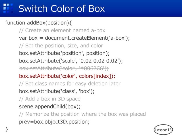 Switch Color of Box
function addBox(position){
// Create an element named a-box
var box = document.createElement('a-box');
// Set the position, size, and color
box.setAttribute('position', position);
box.setAttribute('scale', '0.02 0.02 0.02ʼ);
box.setAttribute('color', '#0062C6');
box.setAttribute('color', colors[index]);
// Set class names for easy deletion later
box.setAttribute('class', 'box');
// Add a box in 3D space
scene.appendChild(box);
// Memorize the position where the box was placed
prev=box.object3D.position;
} Lesson13
box.setAttribute('color', '#0062C6');

