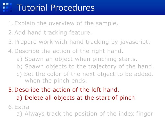 Tutorial Procedures
1.Explain the overview of the sample.
2.Add hand tracking feature.
3.Prepare work with hand tracking by javascript.
4.Describe the action of the right hand.
a) Spawn an object when pinching starts.
b) Spawn objects to the trajectory of the hand.
c) Set the color of the next object to be added.
when the pinch ends.
5.Describe the action of the left hand.
a) Delete all objects at the start of pinch
6.Extra
a) Always track the position of the index finger
