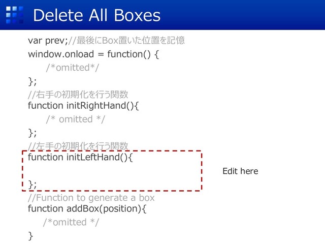 Delete All Boxes
var prev;//最後にBox置いた位置を記憶
window.onload = function() {
/*omitted*/
};
//右⼿の初期化を⾏う関数
function initRightHand(){
/* omitted */
};
//左⼿の初期化を⾏う関数
function initLeftHand(){
};
//Function to generate a box
function addBox(position){
/*omitted */
}
Edit here

