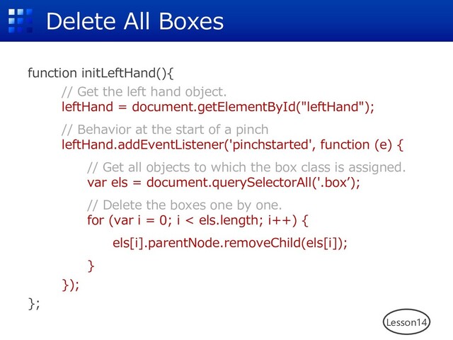 Delete All Boxes
function initLeftHand(){
// Get the left hand object.
leftHand = document.getElementById("leftHand");
// Behavior at the start of a pinch
leftHand.addEventListener('pinchstarted', function (e) {
// Get all objects to which the box class is assigned.
var els = document.querySelectorAll('.boxʼ);
// Delete the boxes one by one.
for (var i = 0; i < els.length; i++) {
els[i].parentNode.removeChild(els[i]);
}
});
};
Lesson14
