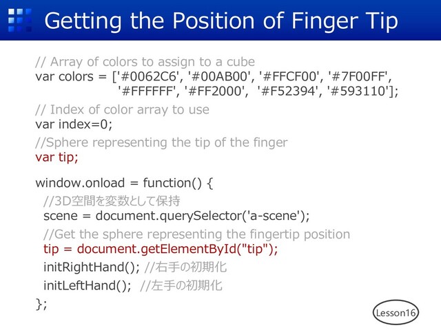 Getting the Position of Finger Tip
// Array of colors to assign to a cube
var colors = ['#0062C6', '#00AB00', '#FFCF00', '#7F00FF',
'#FFFFFF', '#FF2000', '#F52394', '#593110'];
// Index of color array to use
var index=0;
//Sphere representing the tip of the finger
var tip;
window.onload = function() {
//3D空間を変数として保持
scene = document.querySelector('a-scene');
//Get the sphere representing the fingertip position
tip = document.getElementById("tip");
initRightHand(); //右⼿の初期化
initLeftHand(); //左⼿の初期化
};
Lesson16
