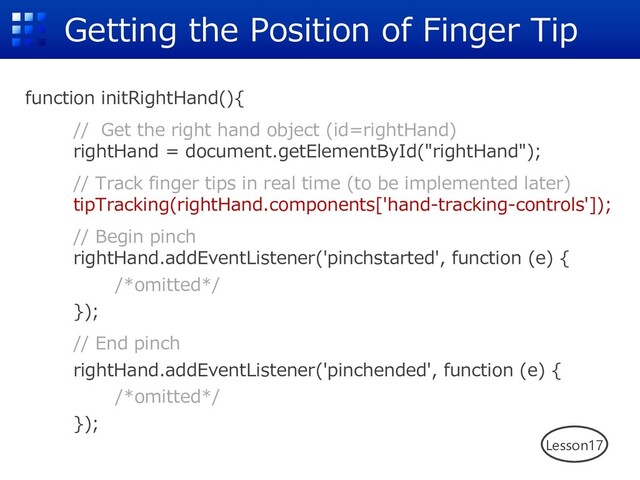 Getting the Position of Finger Tip
function initRightHand(){
// Get the right hand object (id=rightHand)
rightHand = document.getElementById("rightHand");
// Track finger tips in real time (to be implemented later)
tipTracking(rightHand.components['hand-tracking-controls']);
// Begin pinch
rightHand.addEventListener('pinchstarted', function (e) {
/*omitted*/
});
// End pinch
rightHand.addEventListener('pinchended', function (e) {
/*omitted*/
});
Lesson17
