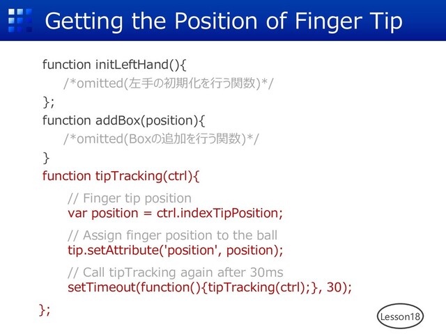 Getting the Position of Finger Tip
function initLeftHand(){
/*omitted(左⼿の初期化を⾏う関数)*/
};
function addBox(position){
/*omitted(Boxの追加を⾏う関数)*/
}
function tipTracking(ctrl){
// Finger tip position
var position = ctrl.indexTipPosition;
// Assign finger position to the ball
tip.setAttribute('position', position);
// Call tipTracking again after 30ms
setTimeout(function(){tipTracking(ctrl);}, 30);
};
Lesson18
