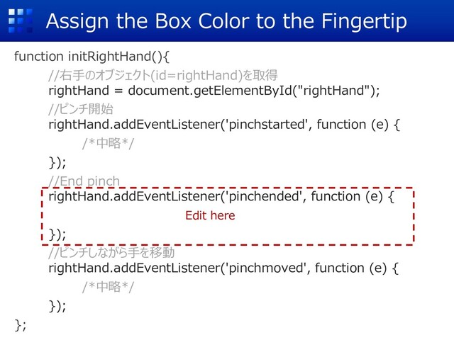 Assign the Box Color to the Fingertip
function initRightHand(){
//右⼿のオブジェクト(id=rightHand)を取得
rightHand = document.getElementById("rightHand");
//ピンチ開始
rightHand.addEventListener('pinchstarted', function (e) {
/*中略*/
});
//End pinch
rightHand.addEventListener('pinchended', function (e) {
});
//ピンチしながら⼿を移動
rightHand.addEventListener('pinchmoved', function (e) {
/*中略*/
});
};
Edit here
