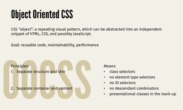 OOCSS
Object Oriented CSS
CSS “object”: a repeating visual pattern, which can be abstracted into an independent
snippet of HTML, CSS, and possibly JavaScript. 

Goal: reusable code, maintainability, performance
Principles:
1.  Separate structure and skin
2.  Separate container and content
Means:
•  class selectors
•  no element type selectors
•  no ID selectors
•  no descendant combinators
•  presentational classes in the mark-up

