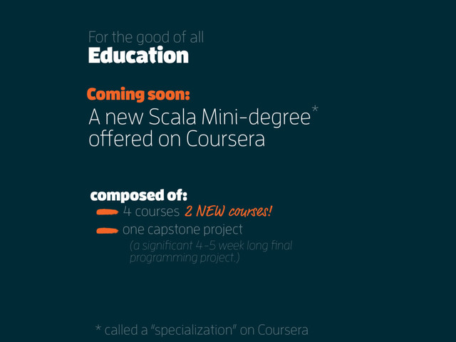 Education
For the good of all
Coming soon:
4 courses
A new Scala Mini-degree
offered on Coursera
*
* called a “specialization” on Coursera
one capstone project
composed of:
2 NEW courses!
(a signiﬁcant 4-5 week long ﬁnal
programming project.)
