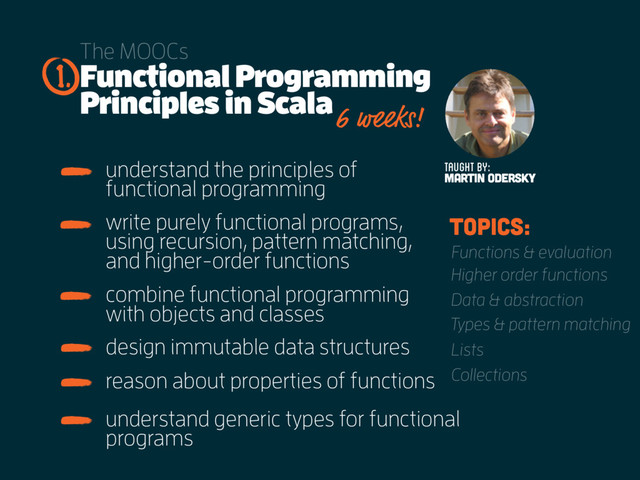 Functional Programming
Principles in Scala
The MOOCs
understand the principles of
functional programming
1.
Taught by:
MARTIN ODERSKY
6 weeks!
write purely functional programs,
using recursion, pattern matching,
and higher-order functions
combine functional programming
with objects and classes
design immutable data structures
reason about properties of functions
understand generic types for functional
programs
topics:
Functions & evaluation
Higher order functions
Data & abstraction
Types & pattern matching
Lists
Collections

