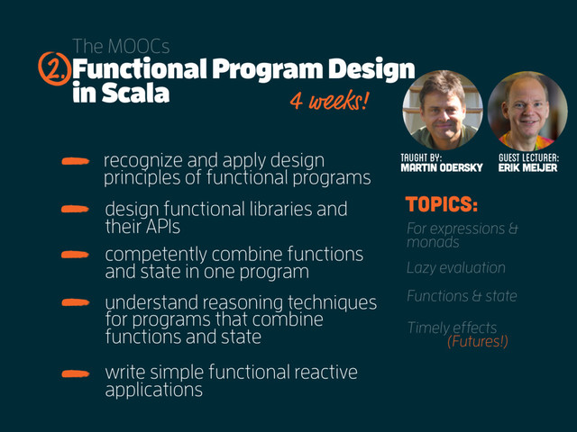 Functional Program Design
in Scala
The MOOCs
recognize and apply design
principles of functional programs
2.
Taught by:
MARTIN ODERSKY Erik Meijer
guest lecturer:
4 weeks!
design functional libraries and
their APIs
competently combine functions
and state in one program
topics:
For expressions &
monads
Lazy evaluation
Functions & state
Timely effects
understand reasoning techniques
for programs that combine
functions and state
write simple functional reactive
applications
(Futures!)
