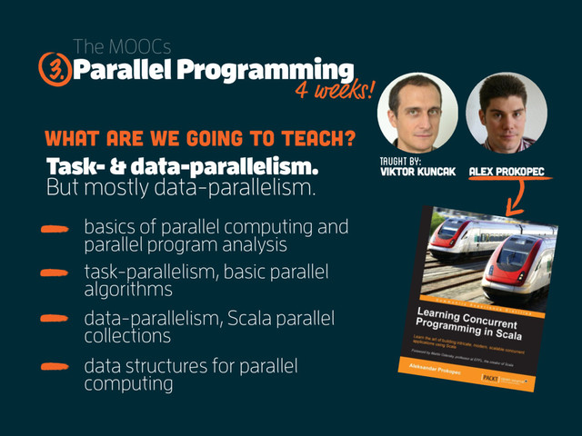 Parallel Programming
The MOOCs
basics of parallel computing and
parallel program analysis
What are we going to teach?
3.
Taught by:
Viktor Kuncak Alex Prokopec
task-parallelism, basic parallel
algorithms
data-parallelism, Scala parallel
collections
data structures for parallel
computing
Task- & data-parallelism.
But mostly data-parallelism.
4 weeks!
