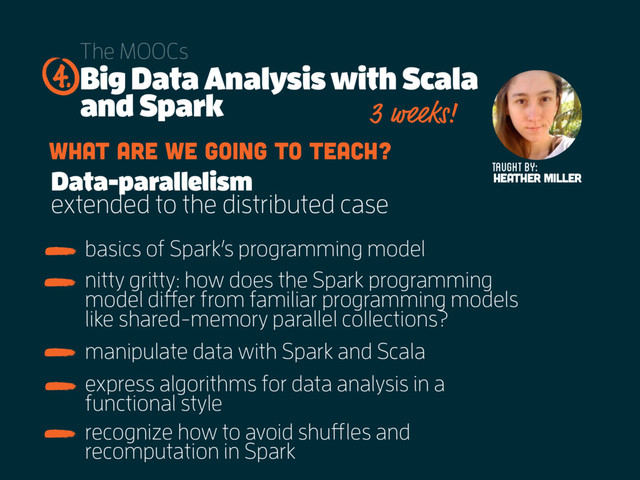 Big Data Analysis with Scala
and Spark
The MOOCs
basics of Spark’s programming model
4.
Taught by:
Heather Miller
3 weeks!
What are we going to teach?
Data-parallelism
extended to the distributed case
nitty gritty: how does the Spark programming
model differ from familiar programming models
like shared-memory parallel collections?
manipulate data with Spark and Scala
express algorithms for data analysis in a
functional style
recognize how to avoid shuffles and
recomputation in Spark
