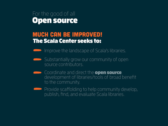Open source
For the good of all
Much can be improved!
The Scala Center seeks to:
Substantially grow our community of open
source contributors.
Coordinate and direct the open source
development of libraries/tools of broad benefit
to the community.
Provide scaffolding to help community develop,
publish, find, and evaluate Scala libraries.
Improve the landscape of Scala’s libraries.
