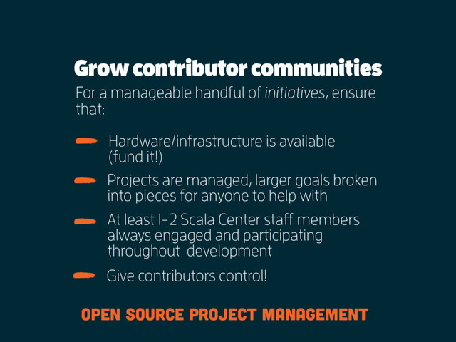 Grow contributor communities
For a manageable handful of initiatives, ensure
that:
Hardware/infrastructure is available  
(fund it!)
Projects are managed, larger goals broken
into pieces for anyone to help with
At least 1-2 Scala Center staff members
always engaged and participating
throughout development
Give contributors control!
open source project management
