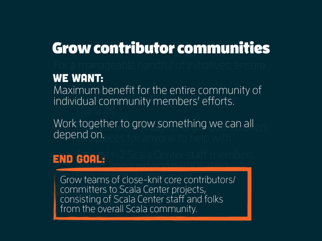 Grow contributor communities
For a manageable handful of initiatives, ensure
that:
Hardware/infrastructure is available  
(fund it!)
Projects are managed, larger goals broken
into pieces for anyone to help with
At least 1-2 Scala Center staff members
always engaged and participating
throughout development
Give contributors control!
wE WANT:
Maximum benefit for the entire community of
individual community members’ efforts.
Work together to grow something we can all
depend on.
eND GOAl:
Grow teams of close-knit core contributors/
committers to Scala Center projects,
consisting of Scala Center staff and folks
from the overall Scala community.

