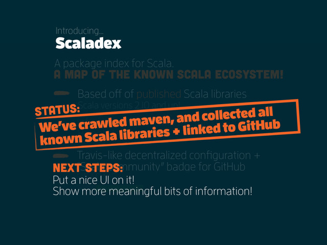 A package index for Scala.
Info from POMs, GitHub, StackOverflow,
& more!
Based off of published Scala libraries
Scala versions 2.10 and up!
Travis-like decentralized configuration +
“Scala community” badge for GitHub
README.
A map of the known Scala ecosystem!
Scaladex
Introducing…
Put a nice UI on it!
Show more meaningful bits of information!
We’ve crawled maven, and collected all
known Scala libraries + linked to GitHub
Next steps:
Status:
