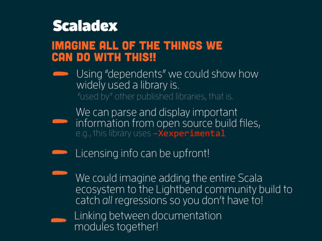 Scaladex
We can parse and display important
information from open source build files,
e.g., this library uses –Xexperimental
Using “dependents” we could show how
widely used a library is.
“used by” other published libraries, that is.
Licensing info can be upfront!
imagine all of the things we
can do with this!!
We could imagine adding the entire Scala
ecosystem to the Lightbend community build to
catch all regressions so you don’t have to!
Linking between documentation
modules together!
