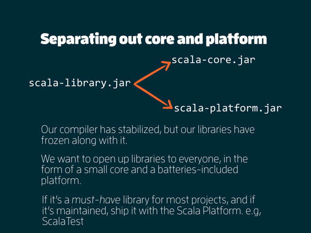 Separating out core and platform
Our compiler has stabilized, but our libraries have
frozen along with it.
We want to open up libraries to everyone, in the
form of a small core and a batteries-included
platform.
scala-library.jar
scala-core.jar
scala-platform.jar
If it’s a must-have library for most projects, and if
it’s maintained, ship it with the Scala Platform. e.g,
ScalaTest
