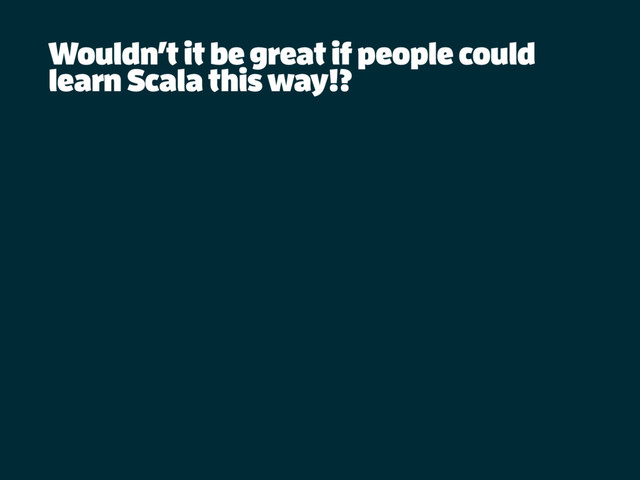 Wouldn’t it be great if people could
learn Scala this way!?
