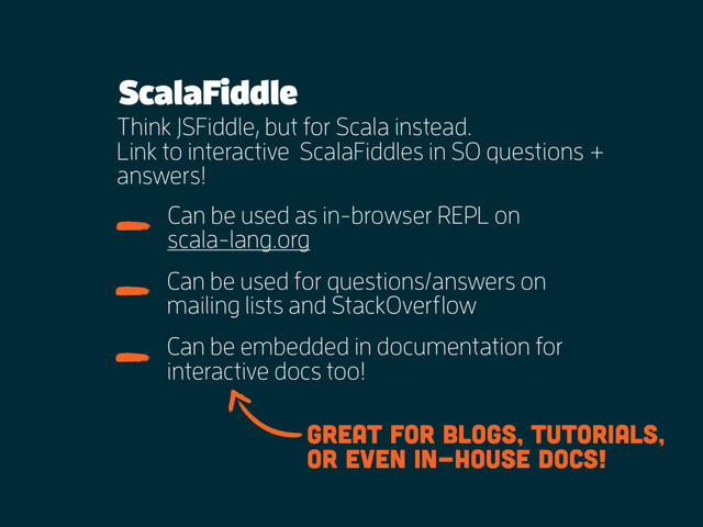 ScalaFiddle
Think JSFiddle, but for Scala instead.
Link to interactive ScalaFiddles in SO questions +
answers!
Can be used for questions/answers on
mailing lists and StackOverflow
Can be used as in-browser REPL on
scala-lang.org
Can be embedded in documentation for
interactive docs too!
Great for blogs, tutorials,
or even in-house docs!
