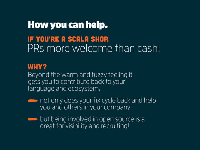 How you can help.
PRs more welcome than cash!
If you’re a scala shop,
Beyond the warm and fuzzy feeling it
gets you to contribute back to your
language and ecosystem,
Why?
not only does your fix cycle back and help
you and others in your company
but being involved in open source is a
great for visibility and recruiting!
