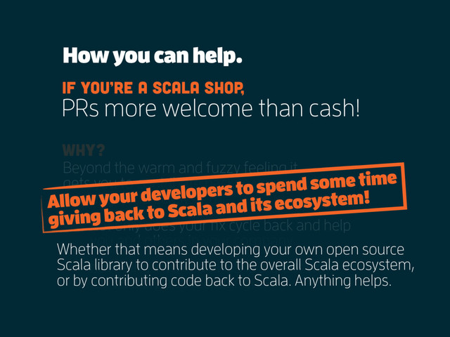 Beyond the warm and fuzzy feeling it
gets you to contribute back to your
language and ecosystem,
Why?
not only does your fix cycle back and help
you and others in your company
but being involved in OS is a great way
for visibility and recruiting!
How you can help.
PRs more welcome than cash!
If you’re a scala shop,
Allow your developers to spend some time
giving back to Scala and its ecosystem!
Whether that means developing your own open source
Scala library to contribute to the overall Scala ecosystem,
or by contributing code back to Scala. Anything helps.
