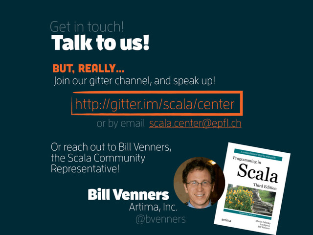 http://gitter.im/scala/center
Join our gitter channel, and speak up!
Talk to us!
Get in touch!
But, really…
Or reach out to Bill Venners,
the Scala Community
Representative!
Bill Venners
Artima, Inc.
@bvenners
scala.center@epfl.ch
or by email
