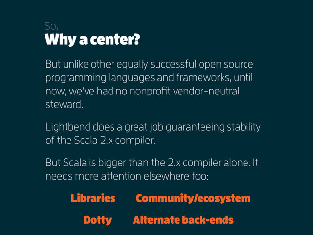 Why a center?
So,
But unlike other equally successful open source
programming languages and frameworks, until
now, we’ve had no nonprofit vendor-neutral
steward.
Lightbend does a great job guaranteeing stability
of the Scala 2.x compiler.
But Scala is bigger than the 2.x compiler alone. It
needs more attention elsewhere too:
Libraries Community/ecosystem
Dotty Alternate back-ends
