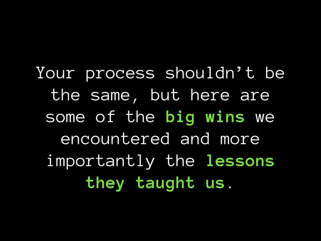 Your process shouldn’t be
the same, but here are
some of the big wins we
encountered and more
importantly the lessons
they taught us.
