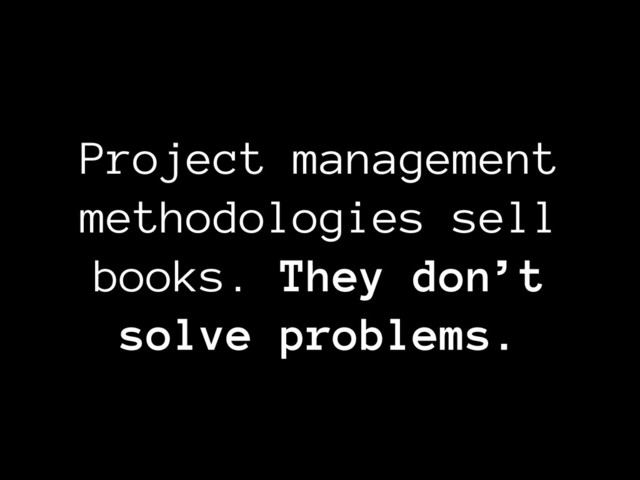 Project management
methodologies sell
books. They don’t
solve problems.
