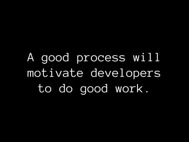 A good process will
motivate developers
to do good work.
