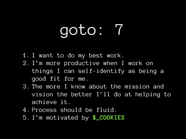 goto: 7
1. I want to do my best work.
2. I’m more productive when I work on
things I can self-identify as being a
good fit for me.
3. The more I know about the mission and
vision the better I’ll do at helping to
achieve it.
4. Process should be fluid.
5. I’m motivated by $_COOKIES
