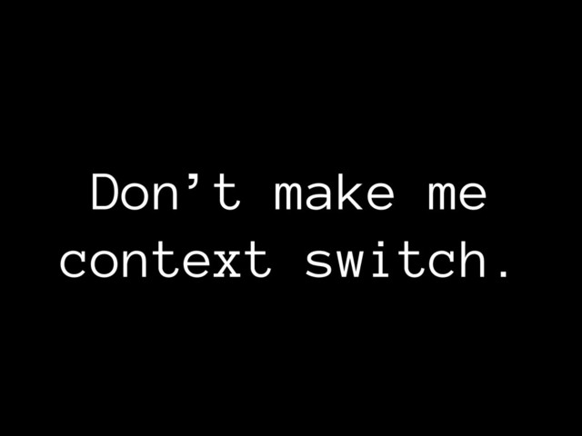 Don’t make me
context switch.

