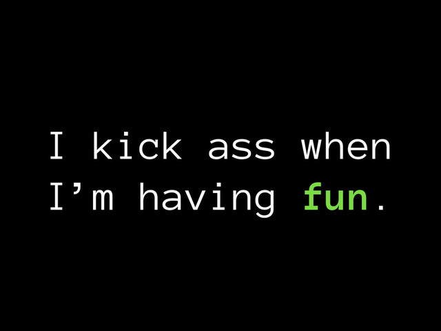 I kick ass when
I’m having fun.
