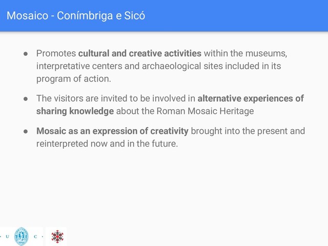 Mosaico - Conímbriga e Sicó
● Promotes cultural and creative activities within the museums,
interpretative centers and archaeological sites included in its
program of action.
● The visitors are invited to be involved in alternative experiences of
sharing knowledge about the Roman Mosaic Heritage
● Mosaic as an expression of creativity brought into the present and
reinterpreted now and in the future.
