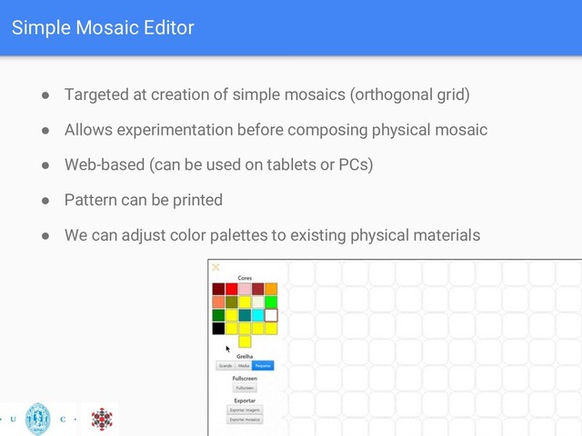 Simple Mosaic Editor
● Targeted at creation of simple mosaics (orthogonal grid)
● Allows experimentation before composing physical mosaic
● Web-based (can be used on tablets or PCs)
● Pattern can be printed
● We can adjust color palettes to existing physical materials
