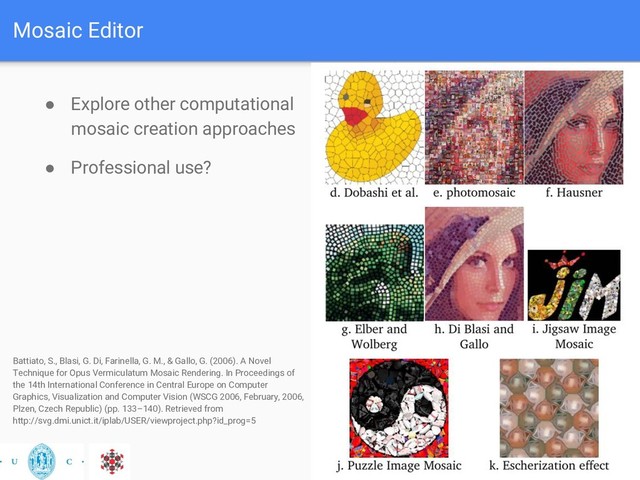 Mosaic Editor
● Explore other computational
mosaic creation approaches
● Professional use?
Battiato, S., Blasi, G. Di, Farinella, G. M., & Gallo, G. (2006). A Novel
Technique for Opus Vermiculatum Mosaic Rendering. In Proceedings of
the 14th International Conference in Central Europe on Computer
Graphics, Visualization and Computer Vision (WSCG 2006, February, 2006,
Plzen, Czech Republic) (pp. 133–140). Retrieved from
http://svg.dmi.unict.it/iplab/USER/viewproject.php?id_prog=5
