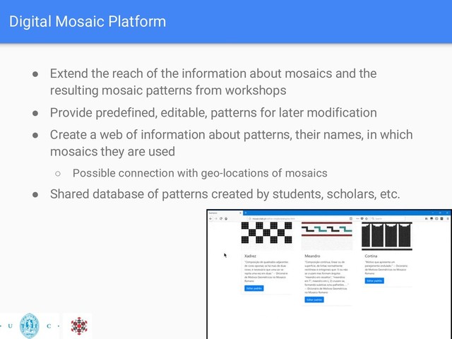 Digital Mosaic Platform
● Extend the reach of the information about mosaics and the
resulting mosaic patterns from workshops
● Provide predefined, editable, patterns for later modification
● Create a web of information about patterns, their names, in which
mosaics they are used
○ Possible connection with geo-locations of mosaics
● Shared database of patterns created by students, scholars, etc.
