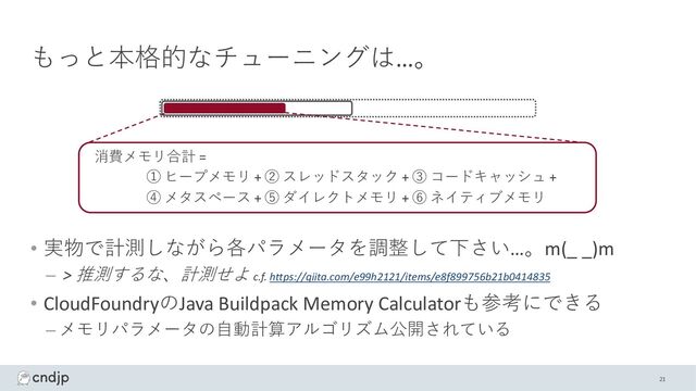 もっと本格的なチューニングは…。
• 実物で計測しながら各パラメータを調整して下さい…。m(_ _)m
– > 推測するな、計測せよ c.f. https://qiita.com/e99h2121/items/e8f899756b21b0414835
• CloudFoundryのJava Buildpack Memory Calculatorも参考にできる
– メモリパラメータの⾃動計算アルゴリズム公開されている
消費メモリ合計 =
① ヒープメモリ + ② スレッドスタック + ③ コードキャッシュ +
④ メタスペース + ⑤ ダイレクトメモリ + ⑥ ネイティブメモリ
21
