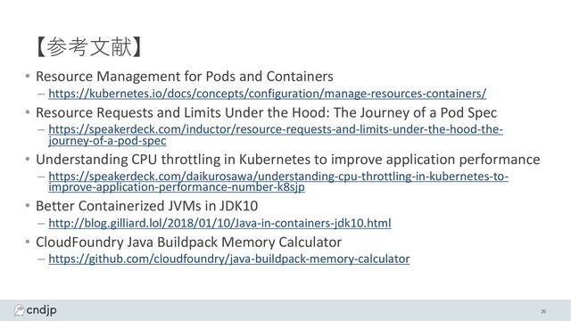 【参考⽂献】
• Resource Management for Pods and Containers
– https://kubernetes.io/docs/concepts/configuration/manage-resources-containers/
• Resource Requests and Limits Under the Hood: The Journey of a Pod Spec
– https://speakerdeck.com/inductor/resource-requests-and-limits-under-the-hood-the-
journey-of-a-pod-spec
• Understanding CPU throttling in Kubernetes to improve application performance
– https://speakerdeck.com/daikurosawa/understanding-cpu-throttling-in-kubernetes-to-
improve-application-performance-number-k8sjp
• Better Containerized JVMs in JDK10
– http://blog.gilliard.lol/2018/01/10/Java-in-containers-jdk10.html
• CloudFoundry Java Buildpack Memory Calculator
– https://github.com/cloudfoundry/java-buildpack-memory-calculator
26
