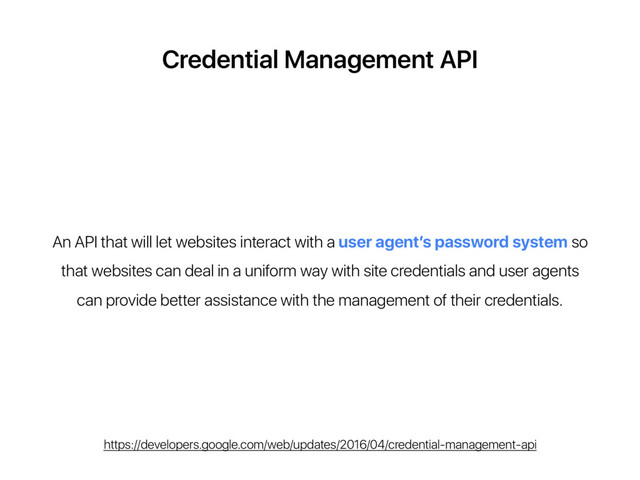 Credential Management API
An API that will let websites interact with a user agent’s password system so
that websites can deal in a uniform way with site credentials and user agents
can provide better assistance with the management of their credentials.
https://developers.google.com/web/updates/2016/04/credential-management-api
