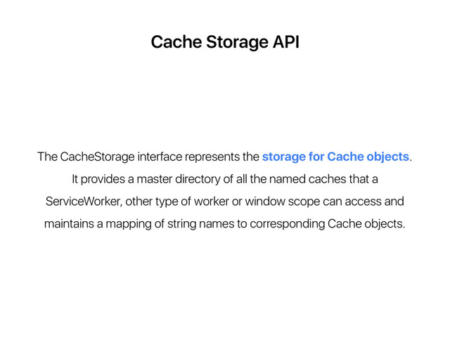 Cache Storage API
The CacheStorage interface represents the storage for Cache objects.
It provides a master directory of all the named caches that a
ServiceWorker, other type of worker or window scope can access and
maintains a mapping of string names to corresponding Cache objects.
