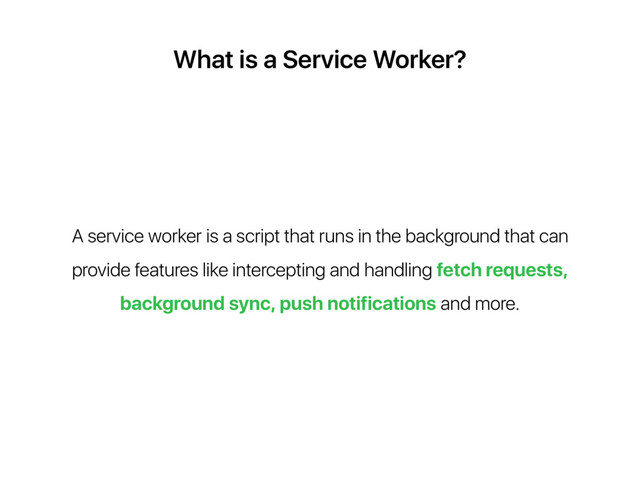 What is a Service Worker?
A service worker is a script that runs in the background that can
provide features like intercepting and handling fetch requests,
background sync, push notifications and more.
