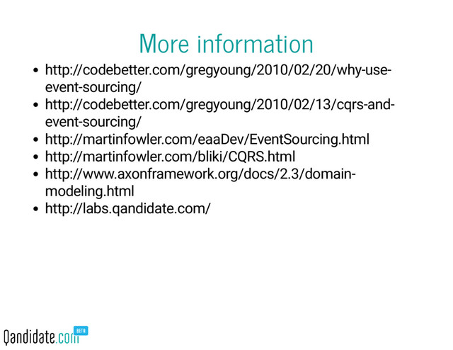 More information
http://codebetter.com/gregyoung/2010/02/20/why-use-
event-sourcing/
http://codebetter.com/gregyoung/2010/02/13/cqrs-and-
event-sourcing/
http://martinfowler.com/eaaDev/EventSourcing.html
http://martinfowler.com/bliki/CQRS.html
http://www.axonframework.org/docs/2.3/domain-
modeling.html
http://labs.qandidate.com/
