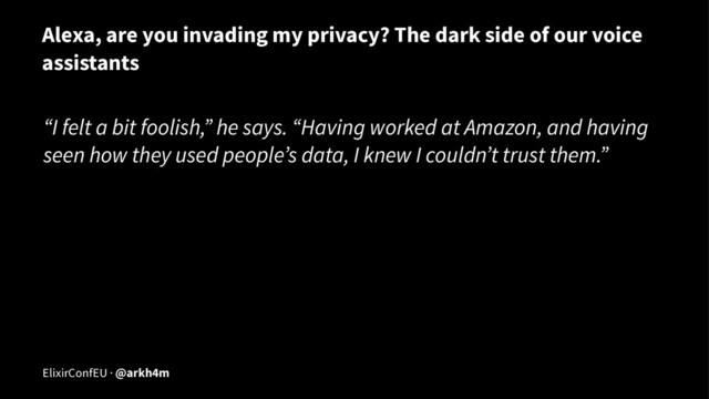 Alexa, are you invading my privacy? The dark side of our voice
assistants
“I felt a bit foolish,” he says. “Having worked at Amazon, and having
seen how they used people’s data, I knew I couldn’t trust them.”
ElixirConfEU · @arkh4m
