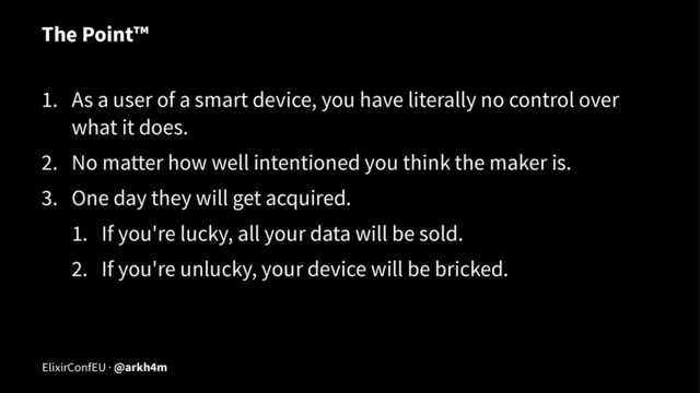 The Point™
1. As a user of a smart device, you have literally no control over
what it does.
2. No matter how well intentioned you think the maker is.
3. One day they will get acquired.
1. If you're lucky, all your data will be sold.
2. If you're unlucky, your device will be bricked.
ElixirConfEU · @arkh4m
