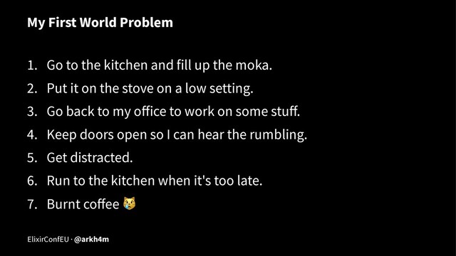 My First World Problem
1. Go to the kitchen and fill up the moka.
2. Put it on the stove on a low setting.
3. Go back to my oﬀice to work on some stuﬀ.
4. Keep doors open so I can hear the rumbling.
5. Get distracted.
6. Run to the kitchen when it's too late.
7. Burnt coﬀee
!
ElixirConfEU · @arkh4m
