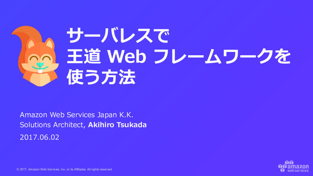 © 2017, Amazon Web Services, Inc. or its Affiliates. All rights reserved.
Amazon Web Services Japan K.K.
Solutions Architect, Akihiro Tsukada
2017.06.02
サーバレスで
王道 Web フレームワークを
使う⽅法

