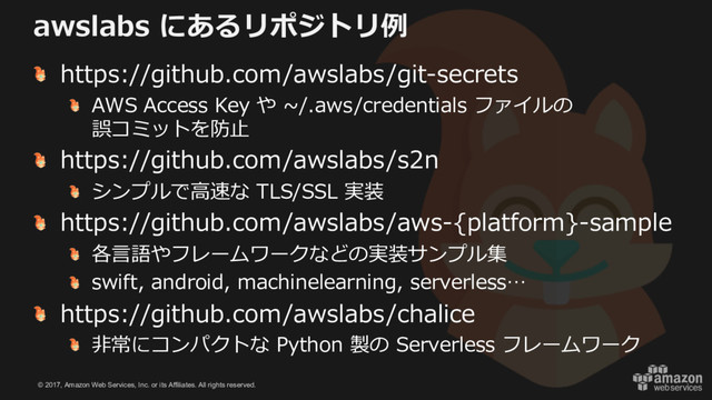 © 2017, Amazon Web Services, Inc. or its Affiliates. All rights reserved.
awslabs にあるリポジトリ例
https://github.com/awslabs/git-secrets
AWS Access Key や ~/.aws/credentials ファイルの
誤コミットを防⽌
https://github.com/awslabs/s2n
シンプルで⾼速な TLS/SSL 実装
https://github.com/awslabs/aws-{platform}-sample
各⾔語やフレームワークなどの実装サンプル集
swift, android, machinelearning, serverless…
https://github.com/awslabs/chalice
⾮常にコンパクトな Python 製の Serverless フレームワーク
